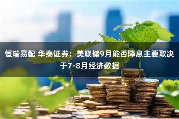 恒瑞易配 华泰证券：美联储9月能否降息主要取决于7-8月经济数据
