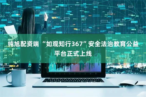 纯旭配资端 “如观知行367”安全法治教育公益平台正式上线
