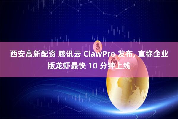 西安高新配资 腾讯云 ClawPro 发布, 宣称企业版龙虾最快 10 分钟上线