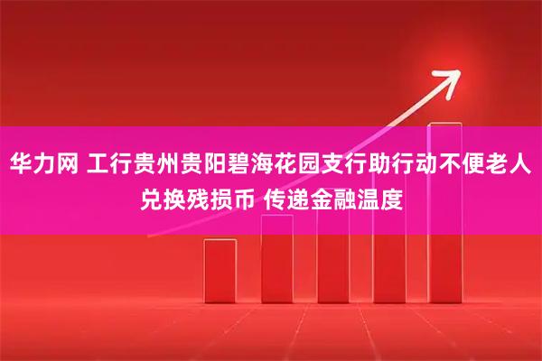 华力网 工行贵州贵阳碧海花园支行助行动不便老人兑换残损币 传递金融温度