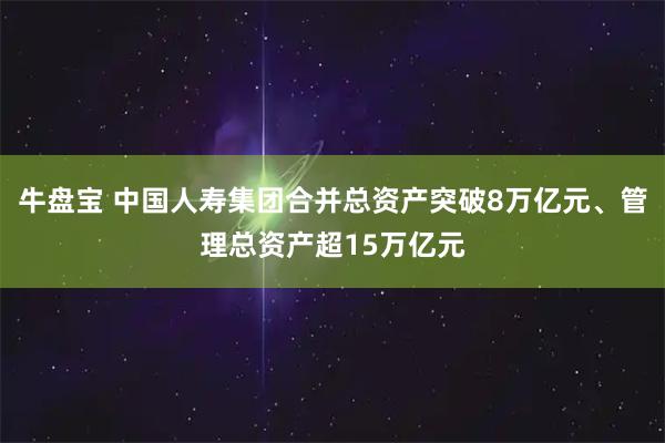 牛盘宝 中国人寿集团合并总资产突破8万亿元、管理总资产超15万亿元