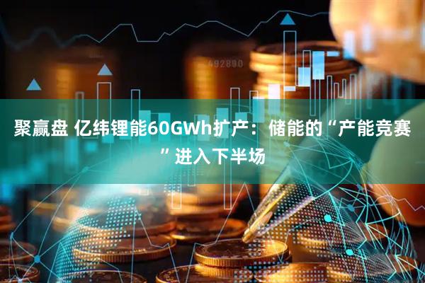 聚赢盘 亿纬锂能60GWh扩产：储能的“产能竞赛”进入下半场