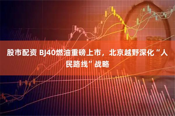 股市配资 BJ40燃油重磅上市，北京越野深化“人民路线”战略
