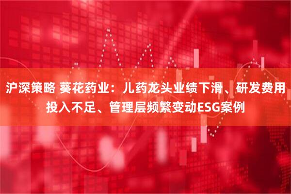 沪深策略 葵花药业:儿药龙头业绩下滑、研发费用投入不足、管理层频繁变动ESG案例