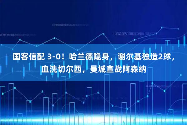 国客信配 3-0！哈兰德隐身，谢尔基独造2球，血洗切尔西，曼城宣战阿森纳