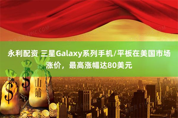 永利配资 三星Galaxy系列手机/平板在美国市场涨价,最高涨幅达80美元